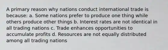 A primary reason why nations conduct international trade is because: a. Some nations prefer to produce one thing while others produce other things b. Interest rates are not identical in all trading nations c. Trade enhances opportunities to accumulate profits d. Resources are not equally distributed among all trading nations