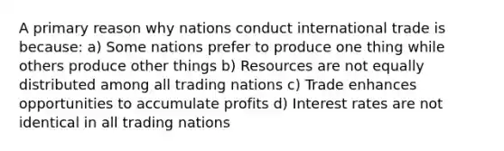 A primary reason why nations conduct international trade is because: a) Some nations prefer to produce one thing while others produce other things b) Resources are not equally distributed among all trading nations c) Trade enhances opportunities to accumulate profits d) Interest rates are not identical in all trading nations