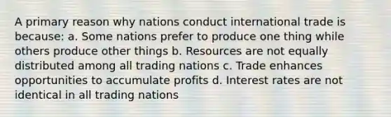 A primary reason why nations conduct international trade is because: a. Some nations prefer to produce one thing while others produce other things b. Resources are not equally distributed among all trading nations c. Trade enhances opportunities to accumulate profits d. Interest rates are not identical in all trading nations