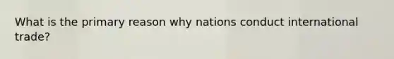 What is the primary reason why nations conduct international trade?