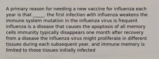 A primary reason for needing a new vaccine for influenza each year is that _____. the first infection with influenza weakens the immune system mutation in the influenza virus is frequent influenza is a disease that causes the apoptosis of all memory cells immunity typically disappears one month after recovery from a disease the influenza virus might proliferate in different tissues during each subsequent year, and immune memory is limited to those tissues initially infected