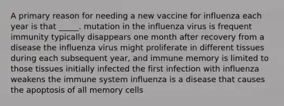 A primary reason for needing a new vaccine for influenza each year is that _____. mutation in the influenza virus is frequent immunity typically disappears one month after recovery from a disease the influenza virus might proliferate in different tissues during each subsequent year, and immune memory is limited to those tissues initially infected the first infection with influenza weakens the immune system influenza is a disease that causes the apoptosis of all memory cells