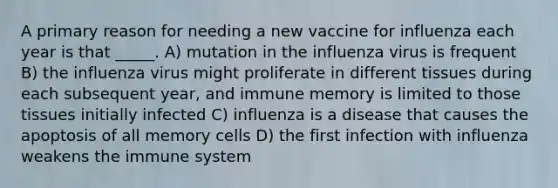 A primary reason for needing a new vaccine for influenza each year is that _____. A) mutation in the influenza virus is frequent B) the influenza virus might proliferate in different tissues during each subsequent year, and immune memory is limited to those tissues initially infected C) influenza is a disease that causes the apoptosis of all memory cells D) the first infection with influenza weakens the immune system