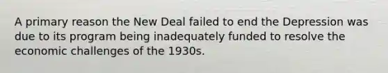 A primary reason the New Deal failed to end the Depression was due to its program being inadequately funded to resolve the economic challenges of the 1930s.