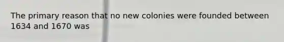 The primary reason that no new colonies were founded between 1634 and 1670 was