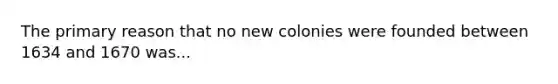 The primary reason that no new colonies were founded between 1634 and 1670 was...