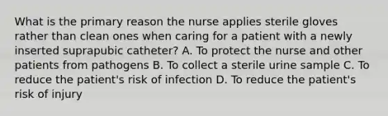 What is the primary reason the nurse applies sterile gloves rather than clean ones when caring for a patient with a newly inserted suprapubic catheter? A. To protect the nurse and other patients from pathogens B. To collect a sterile urine sample C. To reduce the patient's risk of infection D. To reduce the patient's risk of injury