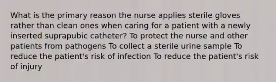 What is the primary reason the nurse applies sterile gloves rather than clean ones when caring for a patient with a newly inserted suprapubic catheter? To protect the nurse and other patients from pathogens To collect a sterile urine sample To reduce the patient's risk of infection To reduce the patient's risk of injury