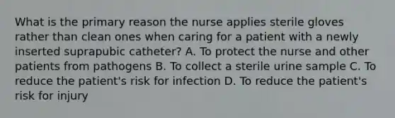 What is the primary reason the nurse applies sterile gloves rather than clean ones when caring for a patient with a newly inserted suprapubic catheter? A. To protect the nurse and other patients from pathogens B. To collect a sterile urine sample C. To reduce the patient's risk for infection D. To reduce the patient's risk for injury