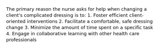 The primary reason the nurse asks for help when changing a client's complicated dressing is to: 1. Foster efficient client-oriented interventions 2. Facilitate a comfortable, safe dressing change 3. Minimize the amount of time spent on a specific task 4. Engage in collaborative learning with other health care professionals