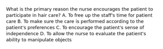 What is the primary reason the nurse encourages the patient to participate in hair care? A. To free up the staff's time for patient care B. To make sure the care is performed according to the patient's preferences C. To encourage the patient's sense of independence D. To allow the nurse to evaluate the patient's ability to manipulate objects