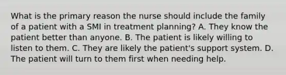 What is the primary reason the nurse should include the family of a patient with a SMI in treatment planning? A. They know the patient better than anyone. B. The patient is likely willing to listen to them. C. They are likely the patient's support system. D. The patient will turn to them first when needing help.