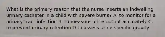 What is the primary reason that the nurse inserts an indwelling urinary catheter in a child with severe burns? A. to monitor for a urinary tract infection B. to measure urine output accurately C. to prevent urinary retention D.to assess urine specific gravity