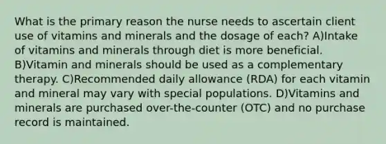 What is the primary reason the nurse needs to ascertain client use of vitamins and minerals and the dosage of each? A)Intake of vitamins and minerals through diet is more beneficial. B)Vitamin and minerals should be used as a complementary therapy. C)Recommended daily allowance (RDA) for each vitamin and mineral may vary with special populations. D)Vitamins and minerals are purchased over-the-counter (OTC) and no purchase record is maintained.