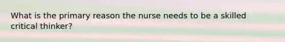 What is the primary reason the nurse needs to be a skilled critical thinker?