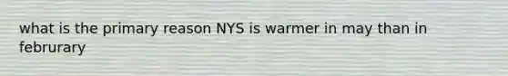 what is the primary reason NYS is warmer in may than in februrary