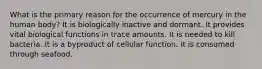 ​What is the primary reason for the occurrence of mercury in the human body? ​It is biologically inactive and dormant. ​It provides vital biological functions in trace amounts. ​It is needed to kill bacteria. ​It is a byproduct of cellular function. ​It is consumed through seafood.