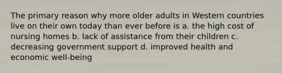 The primary reason why more older adults in Western countries live on their own today than ever before is a. the high cost of nursing homes b. lack of assistance from their children c. decreasing government support d. improved health and economic well-being