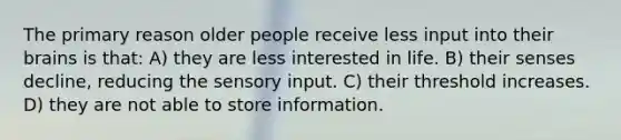 The primary reason older people receive less input into their brains is that: A) they are less interested in life. B) their senses decline, reducing the sensory input. C) their threshold increases. D) they are not able to store information.