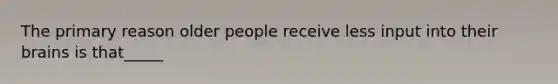 The primary reason older people receive less input into their brains is that_____