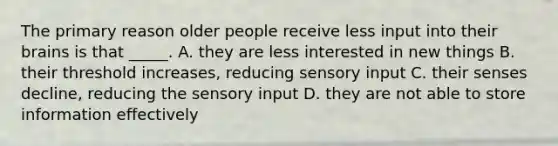 The primary reason older people receive less input into their brains is that _____. A. they are less interested in new things B. their threshold increases, reducing sensory input C. their senses decline, reducing the sensory input D. they are not able to store information effectively