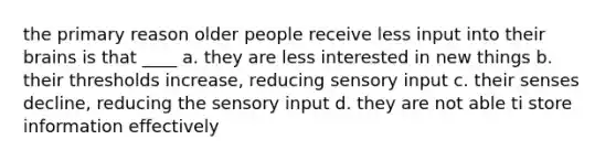 the primary reason older people receive less input into their brains is that ____ a. they are less interested in new things b. their thresholds increase, reducing sensory input c. their senses decline, reducing the sensory input d. they are not able ti store information effectively