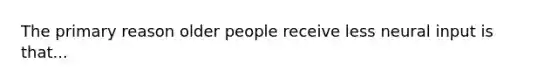 The primary reason older people receive less neural input is that...