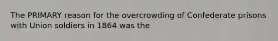 The PRIMARY reason for the overcrowding of Confederate prisons with Union soldiers in 1864 was the