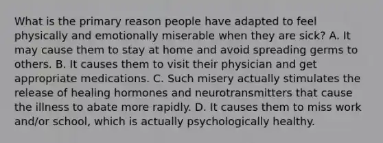 What is the primary reason people have adapted to feel physically and emotionally miserable when they are sick? A. It may cause them to stay at home and avoid spreading germs to others. B. It causes them to visit their physician and get appropriate medications. C. Such misery actually stimulates the release of healing hormones and neurotransmitters that cause the illness to abate more rapidly. D. It causes them to miss work and/or school, which is actually psychologically healthy.