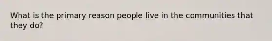 What is the primary reason people live in the communities that they do?