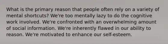 What is the primary reason that people often rely on a variety of mental shortcuts? We're too mentally lazy to do the cognitive work involved. We're confronted with an overwhelming amount of social information. We're inherently flawed in our ability to reason. We're motivated to enhance our self-esteem.