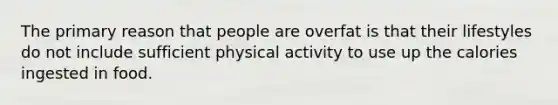 The primary reason that people are overfat is that their lifestyles do not include sufficient physical activity to use up the calories ingested in food.