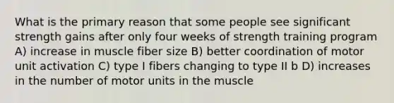 What is the primary reason that some people see significant strength gains after only four weeks of strength training program A) increase in muscle fiber size B) better coordination of motor unit activation C) type I fibers changing to type II b D) increases in the number of motor units in the muscle