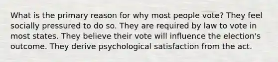 What is the primary reason for why most people vote? They feel socially pressured to do so. They are required by law to vote in most states. They believe their vote will influence the election's outcome. They derive psychological satisfaction from the act.