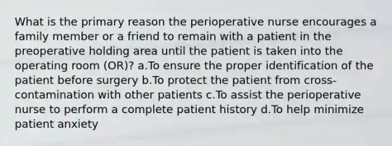 What is the primary reason the perioperative nurse encourages a family member or a friend to remain with a patient in the preoperative holding area until the patient is taken into the operating room (OR)? a.To ensure the proper identification of the patient before surgery b.To protect the patient from cross-contamination with other patients c.To assist the perioperative nurse to perform a complete patient history d.To help minimize patient anxiety