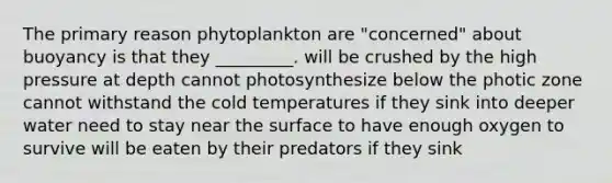 The primary reason phytoplankton are "concerned" about buoyancy is that they _________. will be crushed by the high pressure at depth cannot photosynthesize below the photic zone cannot withstand the cold temperatures if they sink into deeper water need to stay near the surface to have enough oxygen to survive will be eaten by their predators if they sink