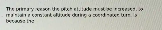 The primary reason the pitch attitude must be increased, to maintain a constant altitude during a coordinated turn, is because the