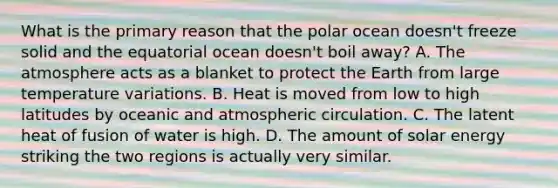 What is the primary reason that the polar ocean doesn't freeze solid and the equatorial ocean doesn't boil away? A. The atmosphere acts as a blanket to protect the Earth from large temperature variations. B. Heat is moved from low to high latitudes by oceanic and atmospheric circulation. C. The latent heat of fusion of water is high. D. The amount of solar energy striking the two regions is actually very similar.