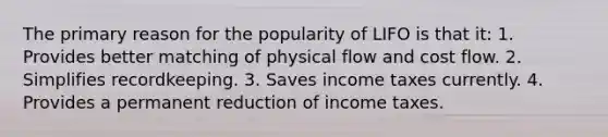 The primary reason for the popularity of LIFO is that it: 1. Provides better matching of physical flow and cost flow. 2. Simplifies recordkeeping. 3. Saves income taxes currently. 4. Provides a permanent reduction of income taxes.