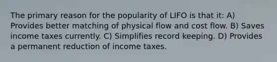 The primary reason for the popularity of LIFO is that it: A) Provides better matching of physical flow and cost flow. B) Saves income taxes currently. C) Simplifies record keeping. D) Provides a permanent reduction of income taxes.