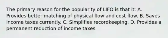 The primary reason for the popularity of LIFO is that it: A. Provides better matching of physical flow and cost flow. B. Saves income taxes currently. C. Simplifies recordkeeping. D. Provides a permanent reduction of income taxes.