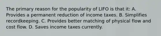 The primary reason for the popularity of LIFO is that it: A. Provides a permanent reduction of income taxes. B. Simplifies recordkeeping. C. Provides better matching of physical flow and cost flow. D. Saves income taxes currently.