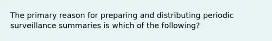 The primary reason for preparing and distributing periodic surveillance summaries is which of the following?