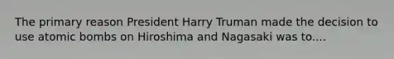 The primary reason President Harry Truman made the decision to use atomic bombs on Hiroshima and Nagasaki was to....