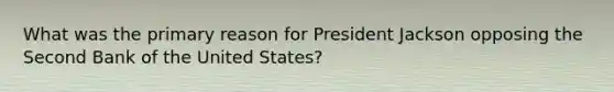 What was the primary reason for President Jackson opposing the Second Bank of the United States?