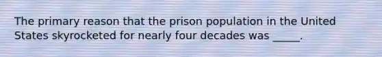 The primary reason that the prison population in the United States skyrocketed for nearly four decades was _____.