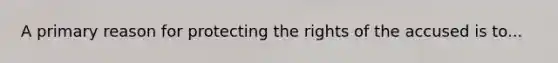 A primary reason for protecting the rights of the accused is to...