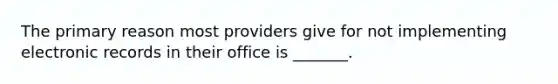 The primary reason most providers give for not implementing electronic records in their office is _______.