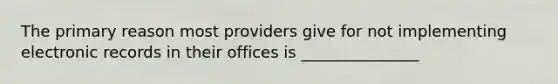 The primary reason most providers give for not implementing electronic records in their offices is _______________