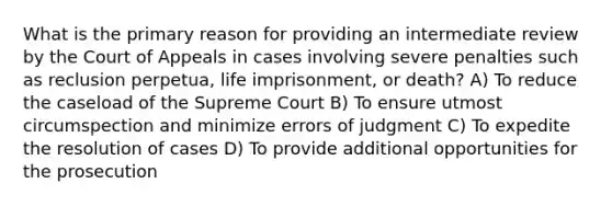 What is the primary reason for providing an intermediate review by the Court of Appeals in cases involving severe penalties such as reclusion perpetua, life imprisonment, or death? A) To reduce the caseload of the Supreme Court B) To ensure utmost circumspection and minimize errors of judgment C) To expedite the resolution of cases D) To provide additional opportunities for the prosecution